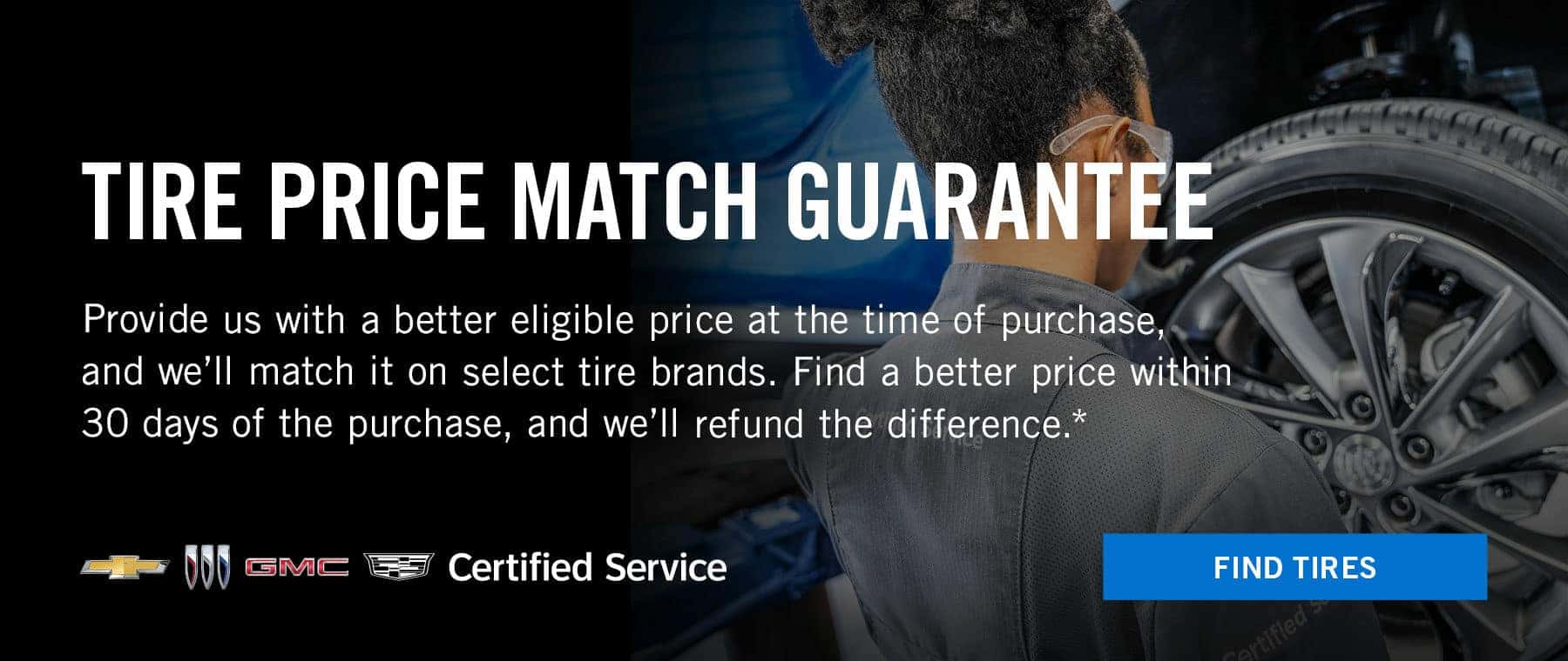 Tire Price match guarantee. Provide us with a better eligible price at the time of purchase, and we'll match it on select tire brands. Find a better price within 30 days of the purchase , and we'll refund the difference.